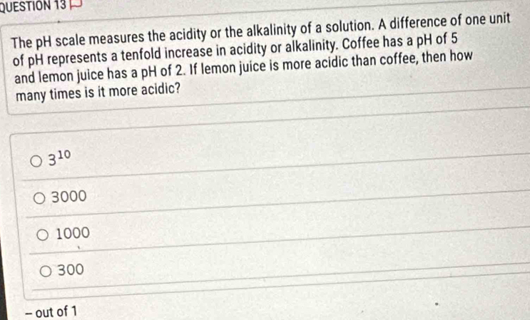 The pH scale measures the acidity or the alkalinity of a solution. A difference of one unit
of pH represents a tenfold increase in acidity or alkalinity. Coffee has a pH of 5
and lemon juice has a pH of 2. If lemon juice is more acidic than coffee, then how
many times is it more acidic?
3^(10)
3000
1000
300
- out of 1