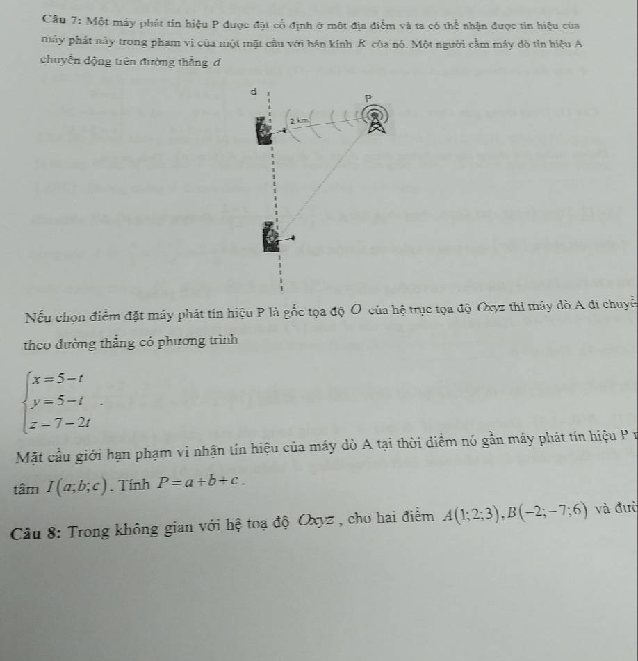 Một máy phát tín hiệu P được đặt cổ định ở một địa điểm và ta có thể nhận được tín hiệu của 
máy phát này trong phạm vi của một mặt cầu với bán kính R của nó. Một người cầm máy dò tín hiệu A 
chuyển động trên đường thắng d 
d
P
2 
Nếu chọn điểm đặt máy phát tín hiệu P là gốc tọa độ O của hệ trục tọa độ Oxyz thì máy dò A di chuyề 
theo đường thắng có phương trình
beginarrayl x=5-t y=5-t z=7-2tendarray.. 
Mặt cầu giới hạn phạm vi nhận tín hiệu của máy dò A tại thời điểm nó gần máy phát tín hiệu P n
tan I(a;b;c). Tính P=a+b+c. 
Câu 8: Trong không gian với hệ toạ độ Oxyz , cho hai điểm A(1;2;3), B(-2;-7;6) và đườ