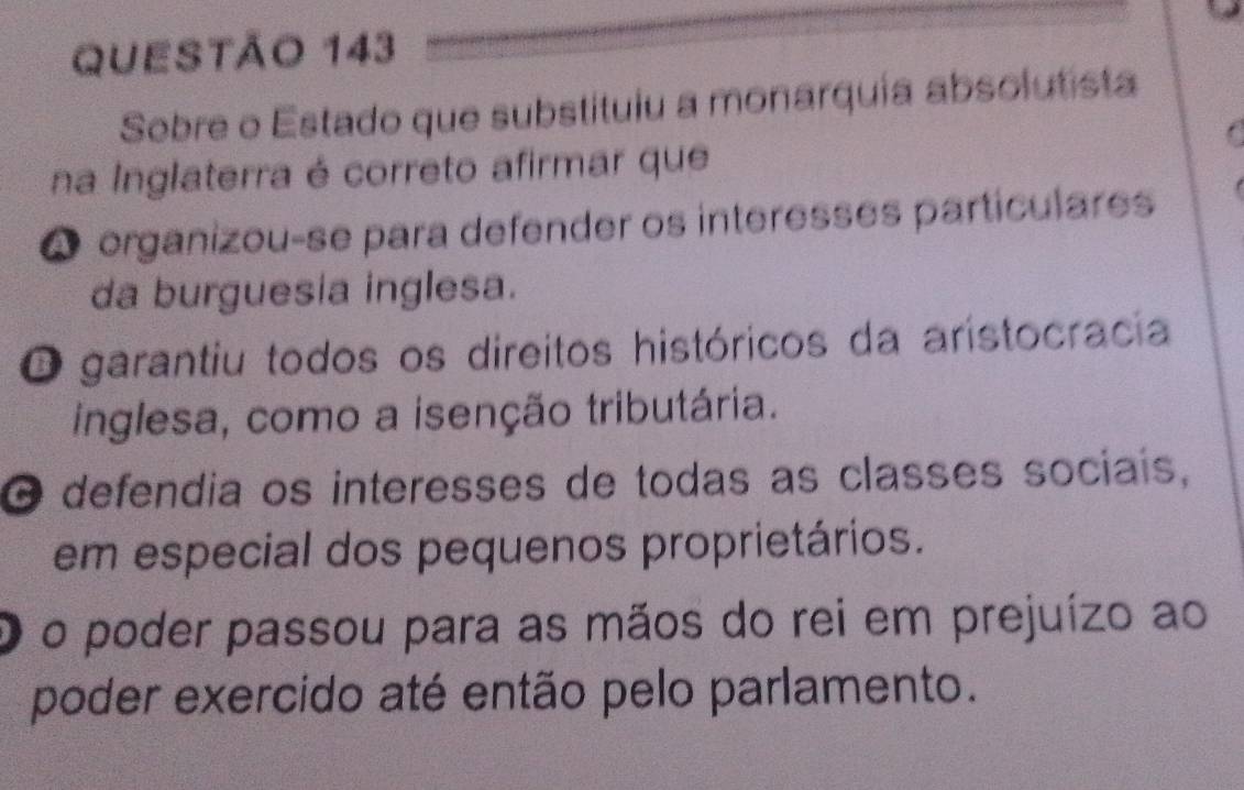 Sebre o Estado que substituiu a monarquia absolutista
na Inglaterra é correto afirmar que
A organizou-se para defender os interesses particulares
da burguesia inglesa.
O garantiu todos os direitos históricos da aristocracia
inglesa, como a isenção tributária.
O defendia os interesses de todas as classes sociais,
em especial dos pequenos proprietários.
o poder passou para as mãos do rei em prejuízo ao
poder exercido até então pelo parlamento.