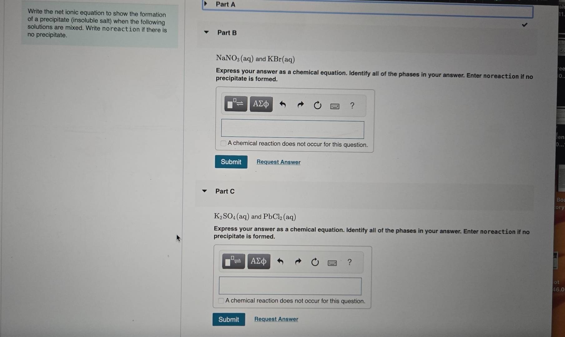Write the net ionic equation to show the formation 
of a precipitate (insoluble salt) when the following 
solutions are mixed. Write noreact ion if there is Part B 
no precipitate.
NaNO_3(aq) and KBr(aq)
Express your answer as a chemical equation. Identify all of the phases in your answer. Enter noreac€ion if no 
precipitate is formed.
Asumlimits Phi
? 
A chemical reaction does not occur for this question. 
Submit Request Answer 
Part C 
Bo 
ory
K_2SO_4(aq) and PbCl_2(aq)
Express your answer as a chemical equation. Identify all of the phases in your answer. Enter noreaction if no 
precipitate is formed.
AΣφ ?
16.0
A chemical reaction does not occur for this question. 
Submit Request Answer