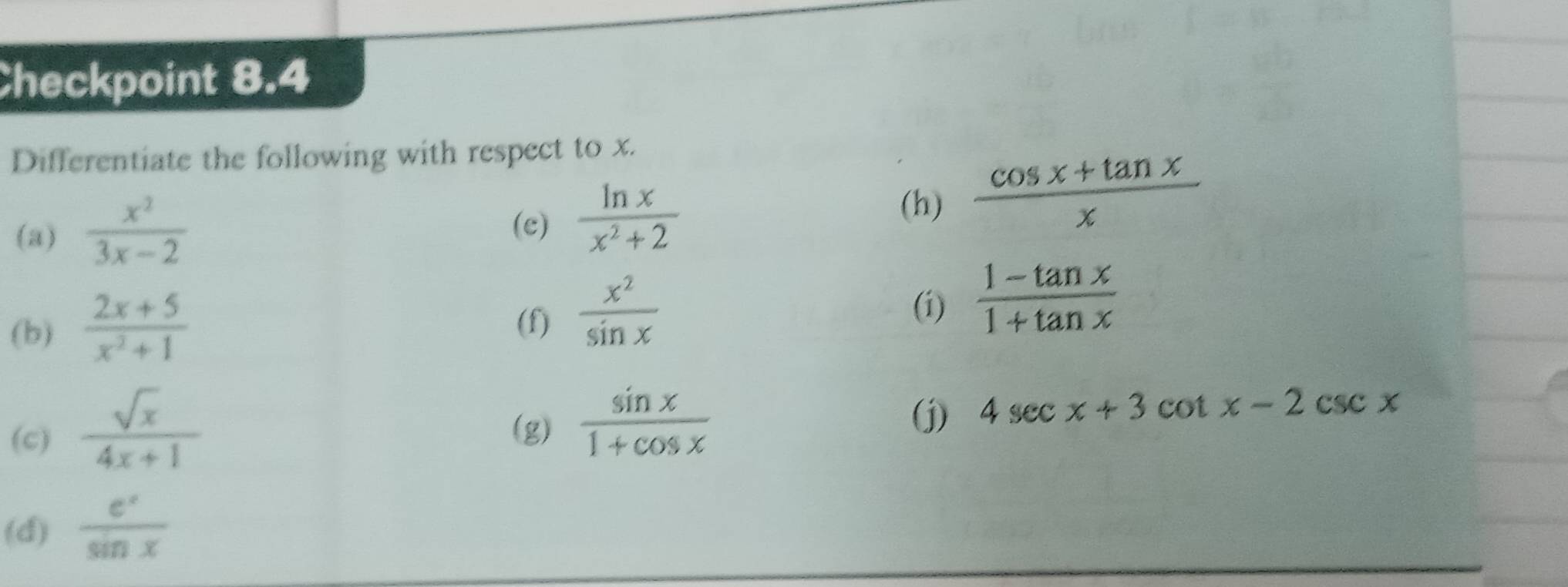 Checkpoint 8.4 
Differentiate the following with respect to x. 
(a)  x^2/3x-2 
(c)  ln x/x^2+2 
(h)  (cos x+tan x)/x 
(b)  (2x+5)/x^2+1  (f)  x^2/sin x 
(i)  (1-tan x)/1+tan x 
(c)  sqrt(x)/4x+1 
(g)  sin x/1+cos x 
(j) 4sec x+3cot x-2csc x
(d)  e^x/sin x 