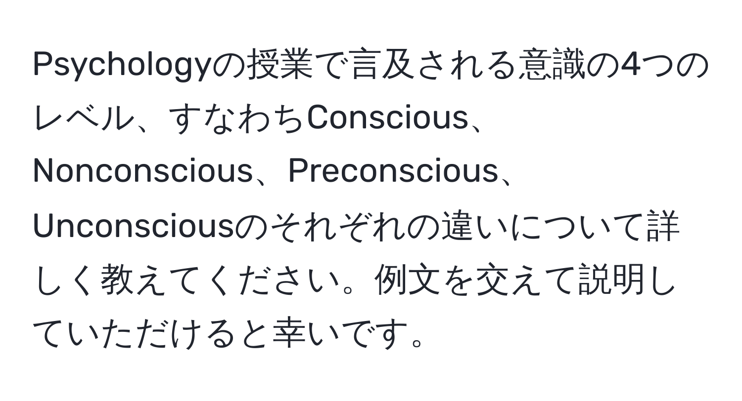 Psychologyの授業で言及される意識の4つのレベル、すなわちConscious、Nonconscious、Preconscious、Unconsciousのそれぞれの違いについて詳しく教えてください。例文を交えて説明していただけると幸いです。