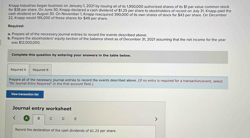 Knapp Industries began business on January 1, 2021 by issuing all of its 1,950,000 authorized shares of its $1 par value common stock 
for $38 per share. On June 30, Knapp declared a cash dividend of $1.25 per share to stockholders of record on July 31. Knapp paid the 
cash dividend on August 30. On November 1, Knapp reacquired 390,000 of its own shares of stock for $43 per share. On December 
22, Knapp resold 195,000 of these shares for $49 per share. 
Required: 
a. Prepare all of the necessary journal entries to record the events described above. 
b. Prepare the stockholders' equity section of the balance sheet as of December 31, 2021 assuming that the net income for the year
was $12,000,000. 
Complete this question by entering your answers in the table below. 
Required A Required B 
Prepare all of the necessary journal entries to record the events described above. (If no entry is required for a transaction/event, select 
"No Journal Entry Required" in the first account field.) 
View transaction list 
Journal entry worksheet 
A B C D E 
Record the declaration of the cash dividends of $1.25 per share.