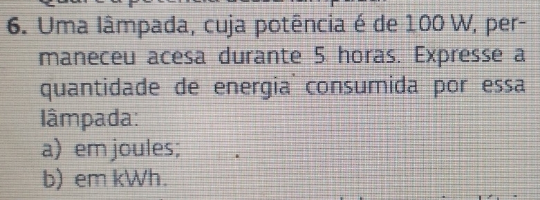 Uma lâmpada, cuja potência é de 100 W, per- 
maneceu acesa durante 5 horas. Expresse a 
quantidade de energia consumida por essa 
lâmpada: 
a) em joules; 
b) em kWh.