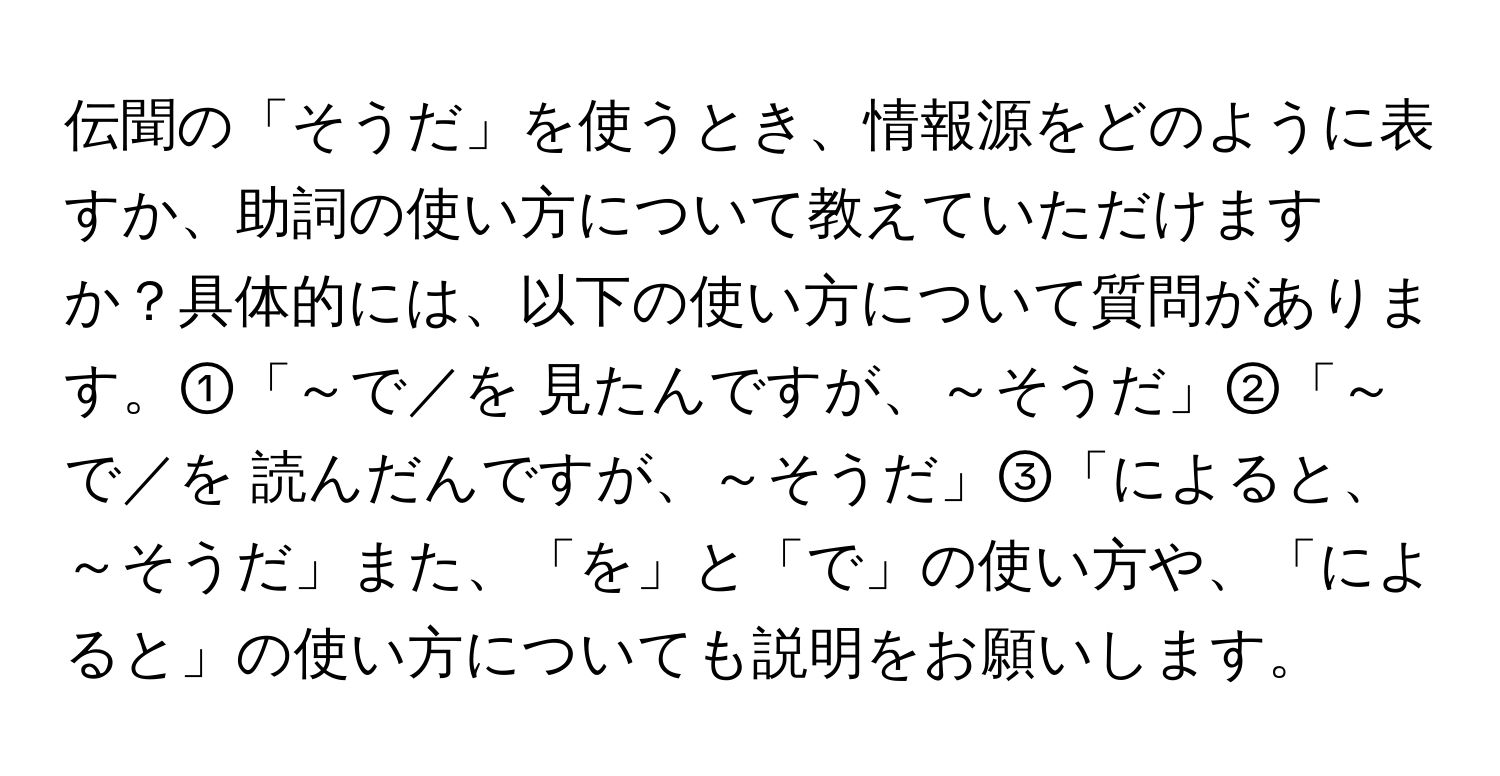 伝聞の「そうだ」を使うとき、情報源をどのように表すか、助詞の使い方について教えていただけますか？具体的には、以下の使い方について質問があります。①「～で／を 見たんですが、～そうだ」②「～で／を 読んだんですが、～そうだ」③「によると、～そうだ」また、「を」と「で」の使い方や、「によると」の使い方についても説明をお願いします。