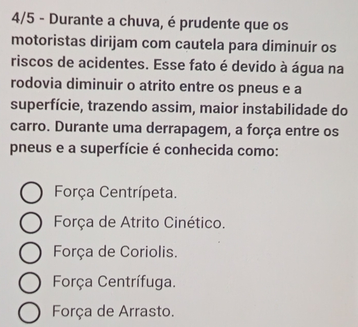 4/5 - Durante a chuva, é prudente que os
motoristas dirijam com cautela para diminuir os
riscos de acidentes. Esse fato é devido à água na
rodovia diminuir o atrito entre os pneus e a
superfície, trazendo assim, maior instabilidade do
carro. Durante uma derrapagem, a força entre os
pneus e a superfície é conhecida como:
Força Centrípeta.
Força de Atrito Cinético.
Força de Coriolis.
Força Centrífuga.
Força de Arrasto.