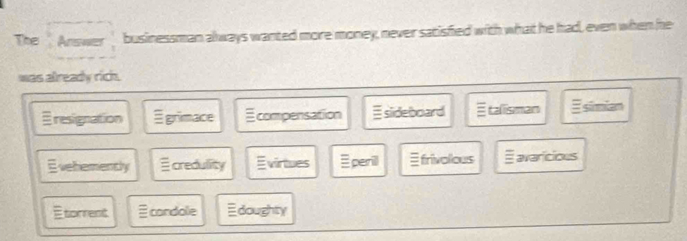 The Answer businessman always wanted more money, never satisfied with what he had, even when he
was already rich
Eresignation Egrimace E compensation siideboard E talisman siiam
Evehemently credullity Evirtues ≡perill frivolious E avaricious
Etorrent condolle doughty