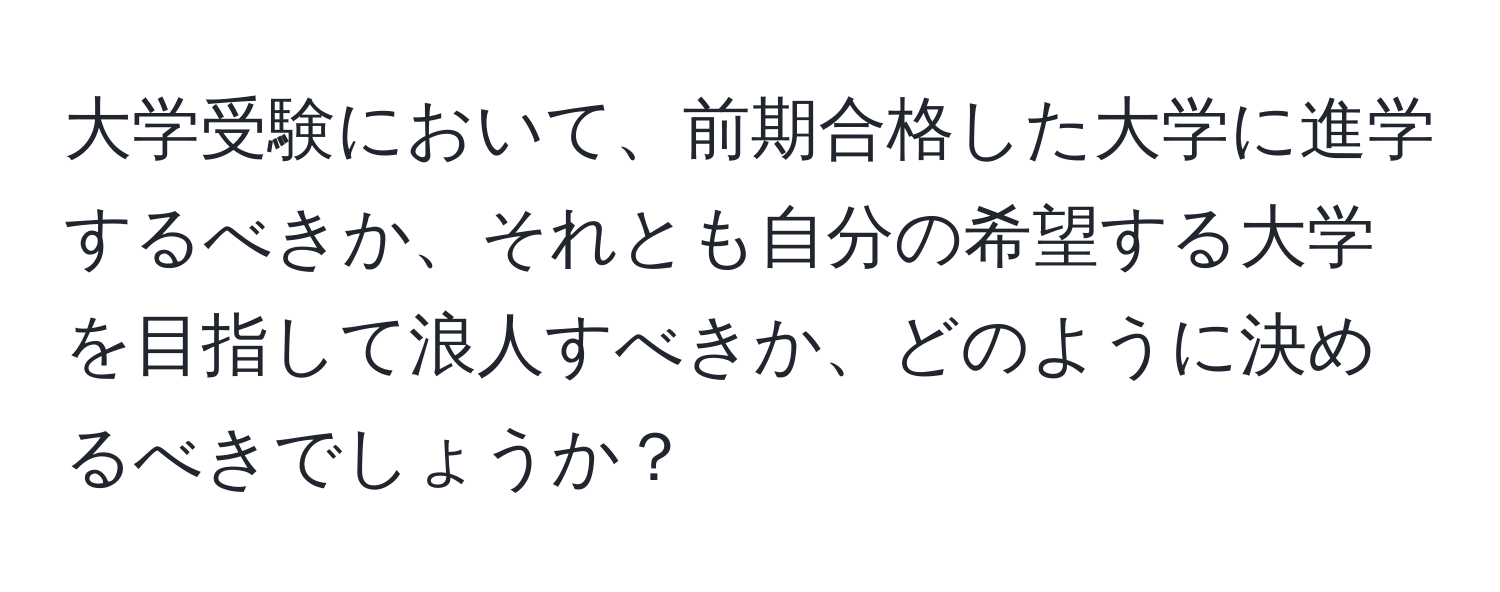 大学受験において、前期合格した大学に進学するべきか、それとも自分の希望する大学を目指して浪人すべきか、どのように決めるべきでしょうか？