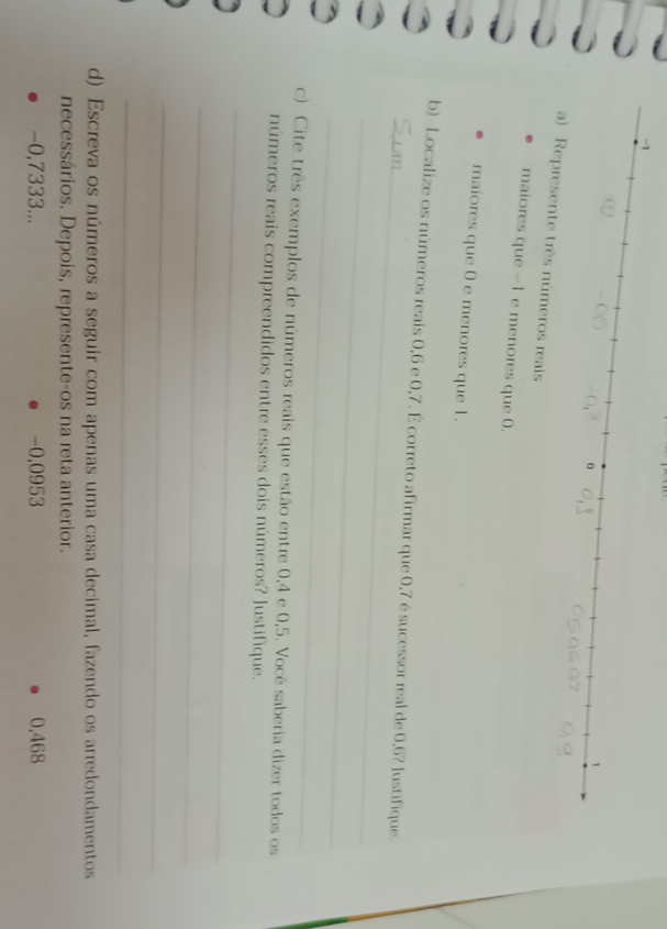 esente três números reais 
maiores que -1 e menores que 0. 
maiores que 0 e menores que 1. 
_ 
b) Localize os números reais 0, 6 e 0, 7. É correto afirmar que 0, 7 é sucessor real de 0,6? Justifique. 
_ 
_ 
c) Cite três exemplos de números reais que estão entre 0, 4 e 0, 5. Você saberia dizer todos os 
números reais compreendidos entre esses dois números? Justifique. 
_ 
_ 
_ 
_ 
d) Escreva os números a seguir com apenas uma casa decimal, fazendo os arredondamentos 
necessários. Depois, represente-os na reta anterior.
-0,7333... -0,0953 0,468