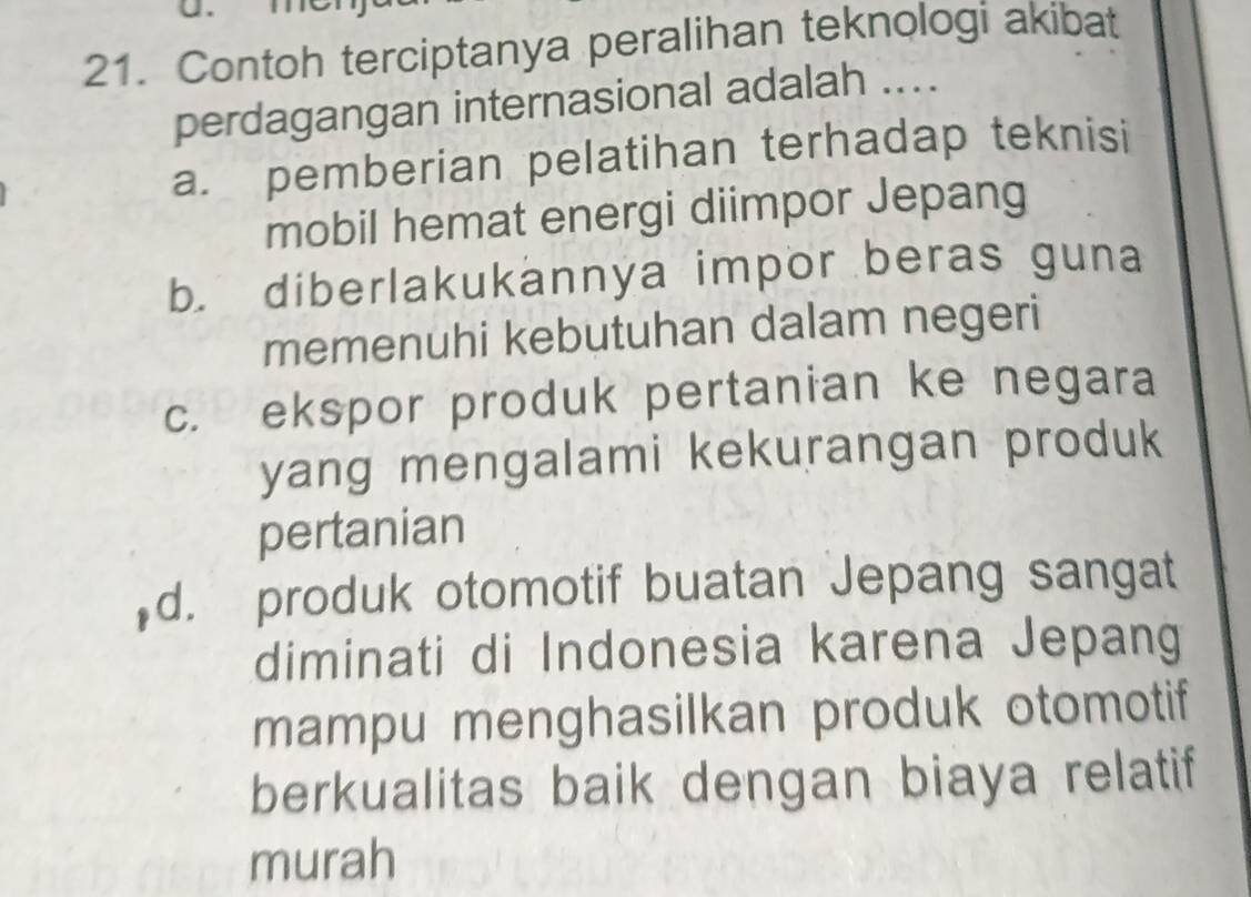 Contoh terciptanya peralihan teknologi akibat
perdagangan internasional adalah ....
a. pemberian pelatihan terhadap teknisi
mobil hemat energi diimpor Jepang
b. diberlakukannya impor beras guna
memenuhi kebutuhan dalam negeri
c. ekspor produk pertanian ke negara
yang mengalami kekurangan produk
pertanian
d. produk otomotif buatan Jepang sangat
diminati di Indonesia karena Jepang
mampu menghasilkan produk otomotif
berkualitas baik dengan biaya relatif
murah