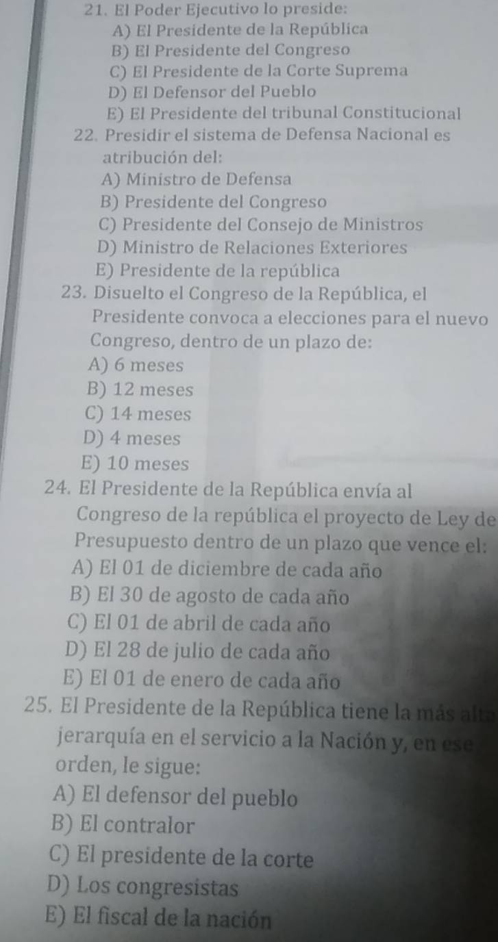 El Poder Ejecutivo lo preside:
A) El Presidente de la República
B) El Presidente del Congreso
C) El Presidente de la Corte Suprema
D) El Defensor del Pueblo
E) El Presidente del tribunal Constitucional
22. Presidir el sistema de Defensa Nacional es
atribución del:
A) Ministro de Defensa
B) Presidente del Congreso
C) Presidente del Consejo de Ministros
D) Ministro de Relaciones Exteriores
E) Presidente de la república
23. Disuelto el Congreso de la República, el
Presidente convoca a elecciones para el nuevo
Congreso, dentro de un plazo de:
A) 6 meses
B) 12 meses
C) 14 meses
D) 4 meses
E) 10 meses
24. El Presidente de la República envía al
Congreso de la república el proyecto de Ley de
Presupuesto dentro de un plazo que vence el:
A) El 01 de diciembre de cada año
B) El 30 de agosto de cada año
C) El 01 de abril de cada año
D) El 28 de julio de cada año
E) El 01 de enero de cada año
25. El Presidente de la República tiene la más alta
jerarquía en el servicio a la Nación y, en ese
orden, le sigue:
A) El defensor del pueblo
B) El contralor
C) El presidente de la corte
D) Los congresistas
E) El fiscal de la nación