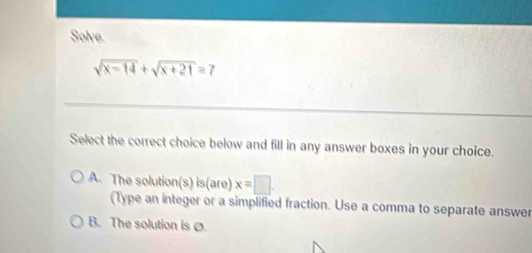 Solve
sqrt(x-14)+sqrt(x+21)=7
Select the correct choice below and fill in any answer boxes in your choice.
A. The solutio n(s)is(are)x=□.
(Type an integer or a simplified fraction. Use a comma to separate answer
B. The solution is .