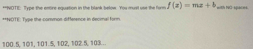 NOTE: Type the entire equation in the blank below. You must use the form f(x)=mx+b with NO spaces. 
**NOTE: Type the common difference in decimal form.
100.5, 101, 101.5, 102, 102.5, 103...