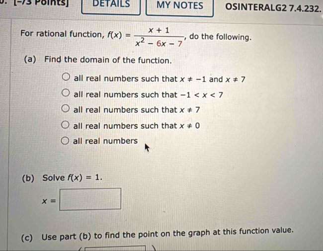 DETAILS MY NOTES OSINTERALG2 7.4.232.
For rational function, f(x)= (x+1)/x^2-6x-7  , do the following.
(a) Find the domain of the function.
all real numbers such that x!= -1 and x!= 7
all real numbers such that -1
all real numbers such that x!= 7
all real numbers such that x!= 0
all real numbers
(b) Solve f(x)=1.
x=□
(c) Use part (b) to find the point on the graph at this function value.