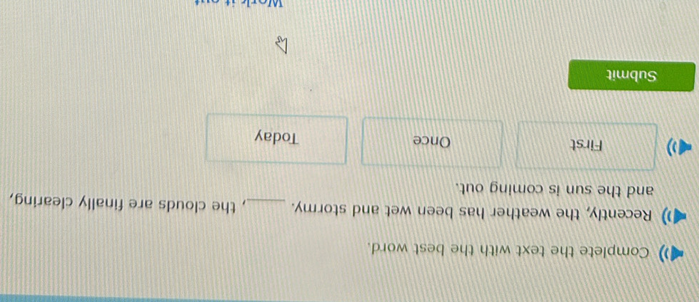 Complete the text with the best word. 
Recently, the weather has been wet and stormy. _, the clouds are finally clearing, 
and the sun is coming out. 
) First Once Today 
Submit 
Worl