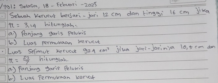 o18 Selasa, 18- Febuari-2025 
Selugh Kerucut berjari-jari 12 cm dan tingg¡ 16 cm jika
tt=3.14 hitonglah: 
a. ) Panjang garis pelukis 
6. ) Luas permukaan xervcut 
Luas Selimut kerucut 924cm^3 jika jari-jarinya 10, 5 cm dan
tt= 22/7  hitunglah. 
a. ) Panjang faris Pelokis 
6. ) Luas Permukaan kervet