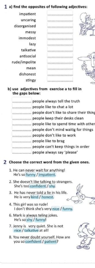 find the opposites of following adjectives: 
impatient_ 
uncaring_ 
disorganised_ 
messy 
_ 
immodest_ 
lazy 
_ 
talkative_ 
antisocial_ 
rude/impolite_ 
mean 
_ 
dishonest_ 
stingy 
_ 
b) use adjectives from exercise a to fill in 
the gaps below: 
_people always tell the truth 
_people like to chat a lot 
_people don't like to share their thin 
_people keep their desks clean 
_people like to spend time with other 
_people don’t mind waitig for things 
_people don't like to work 
_people like to brag 
_people can’t keep things in order 
_people always say ‘please’ 
2 Choose the correct word from the given ones. 
1. He can never wait for anything! 
He's so funny / impatient. 
2. She doesn’t like talking to strangers. 
She's too confident / shy. 
3. He has never told a lie in his life. 
He is very kind / honest. 
4. This girl was so rude! 
I don’t think she's very nice / funny. 
6. Mark is always teling jokes. 
He's so shy / funny! 
7. Jenny is very quiet. She is not 
nice / talkative at all! 
8. You never doubt yourself. How are 
you so confident / patient?