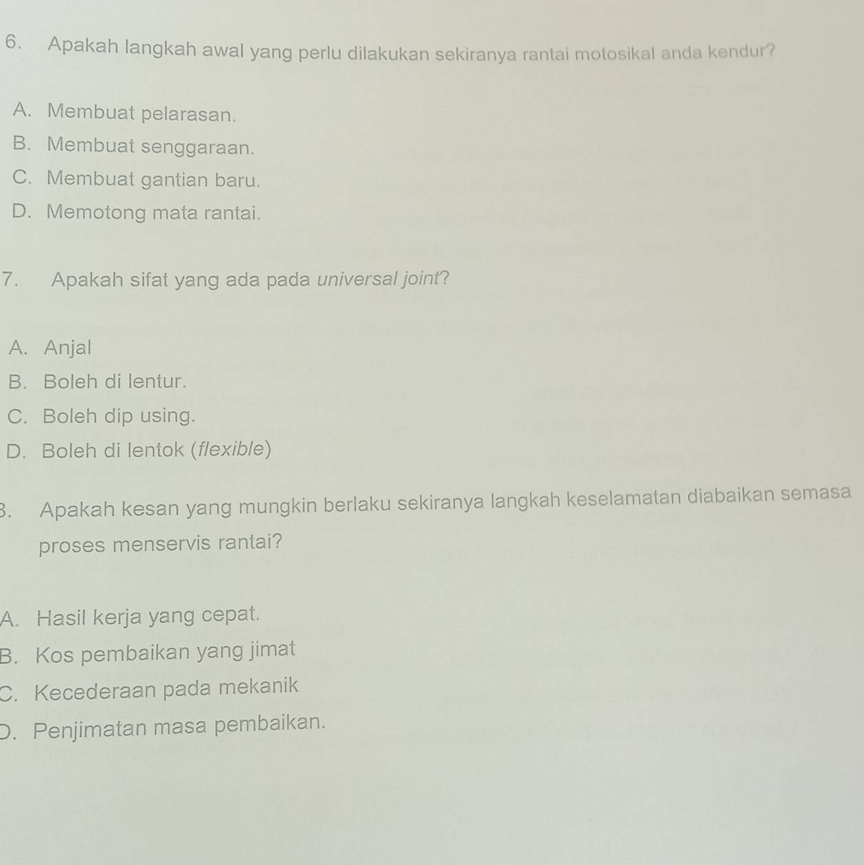 Apakah langkah awal yang perlu dilakukan sekiranya rantai motosikal anda kendur?
A. Membuat pelarasan.
B. Membuat senggaraan.
C. Membuat gantian baru.
D. Memotong mata rantai.
7. Apakah sifat yang ada pada universal joint?
A. Anjal
B. Boleh di lentur.
C. Boleh dip using.
D. Boleh di lentok (flexible)
3. Apakah kesan yang mungkin berlaku sekiranya langkah keselamatan diabaikan semasa
proses menservis rantai?
A. Hasil kerja yang cepat.
B. Kos pembaikan yang jimat
C. Kecederaan pada mekanik
D. Penjimatan masa pembaikan.