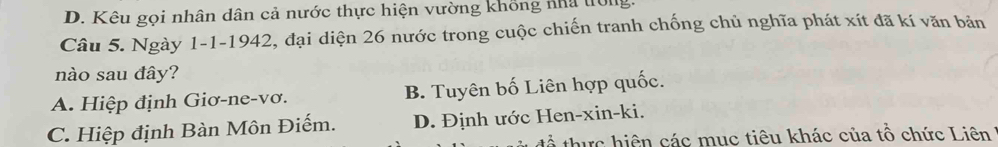 D. Kêu gọi nhân dân cả nước thực hiện vường khổng nhà trong
Câu 5. Ngày 1 -1-1942, đại diện 26 nước trong cuộc chiến tranh chống chủ nghĩa phát xít đã kí văn bản
nào sau đây?
A. Hiệp định Giơ-ne-vơ. B. Tuyên bố Liên hợp quốc.
C. Hiệp định Bàn Môn Điếm. D. Định ước Hen-xin-ki.
thực hiện các mục tiêu khác của tổ chức Liên