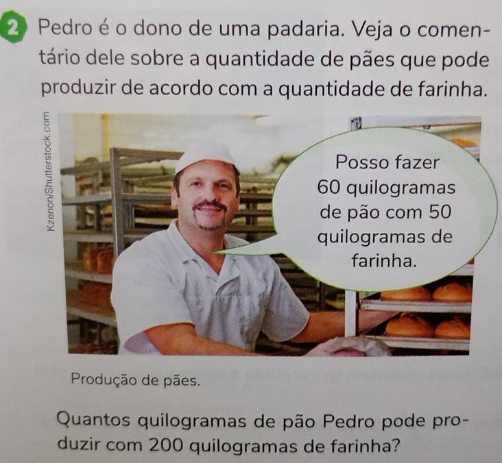 Pedro é o dono de uma padaria. Veja o comen- 
tário dele sobre a quantidade de pães que pode 
produzir de acordo com a quantidade de farinha. 
Produção de pães. 
Quantos quilogramas de pão Pedro pode pro- 
duzir com 200 quilogramas de farinha?