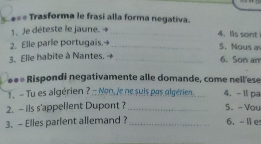 =* Trasforma le frasi alla forma negativa. 
1. Je déteste le jaune._ 
4.Ils sont 
2. Elle parle portugais._ 
5. Nous a 
3. Elle habite à Nantes._ 
6. Son am 
●●* Rispondi negativamente alle domande, come nell'ese 
1. - Tu es algérien ? - Non, je ne suis pas algérien. 4. - 11 pa 
2. - Ils s'appellent Dupont ? _5.- Vou 
3. - Elles parlent allemand ? _6. -Ie