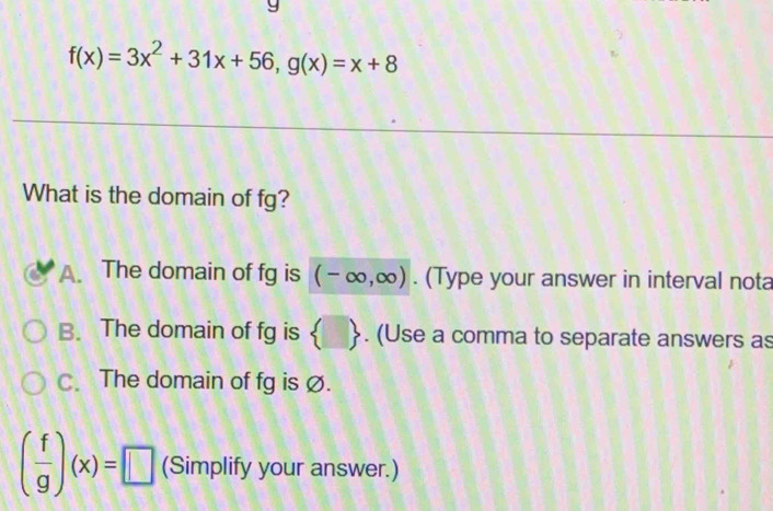 f(x)=3x^2+31x+56, g(x)=x+8
What is the domain of fg?
A. The domain of fg is (-∈fty ,∈fty ). (Type your answer in interval nota
B. The domain of fg is  . (Use a comma to separate answers as
C. The domain of fg is Ø.
( f/g )(x)=□ (Simplify your answer.)