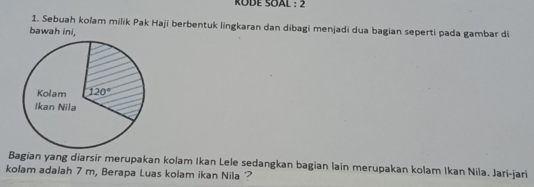 KODE SOAL : 2
1. Sebuah kolam milik Pak Haji berbentuk lingkaran dan dibagi menjadi dua bagian seperti pada gambar di
bawah ini,
Bagian yang diarsir merupakan kolam Ikan Lele sedangkan bagian lain merupakan kolam Ikan Nila. Jari-jari
kolam adalah 7 m, Berapa Luas kolam ikan Nila ?