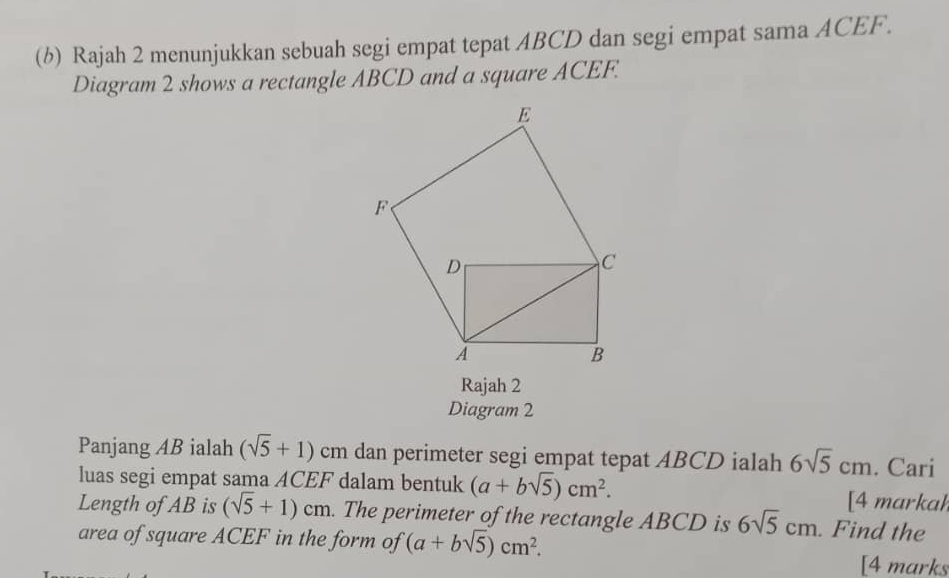 Rajah 2 menunjukkan sebuah segi empat tepat ABCD dan segi empat sama ACEF. 
Diagram 2 shows a rectangle ABCD and a square ACEF. 
Rajah 2 
Diagram 2 
Panjang AB ialah (sqrt(5)+1) cm dan perimeter segi empat tepat ABCD ialah 6sqrt(5)cm. Cari 
luas segi empat sama ACEF dalam bentuk (a+bsqrt(5))cm^2. [4 markah 
Length of AB is (sqrt(5)+1)cm. The perimeter of the rectangle ABCD is 6sqrt(5)cm. Find the 
area of square ACEF in the form of (a+bsqrt(5))cm^2. 
[4 marks