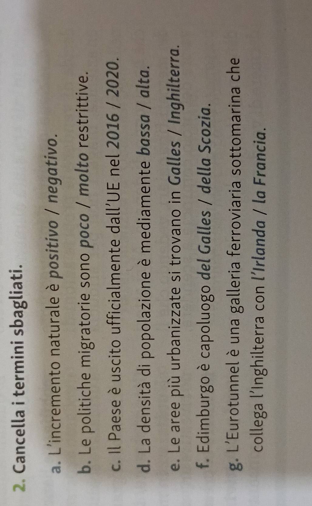 Cancella i termini sbagliati. 
a. L'incremento naturale è positivo / negativo. 
b. Le politiche migratorie sono poco / molto restrittive. 
c. Il Paese è uscito ufficialmente dall’UE nel 2016 / 2020. 
d. La densità di popolazione è mediamente bassa / alta. 
e. Le aree più urbanizzate si trovano in Galles / Inghilterra. 
f. Edimburgo è capoluogo del Galles / della Scozia. 
g. L'Eurotunnel è una galleria ferroviaria sottomarina che 
collega l’Inghilterra con l´Irlanda / la Francia.