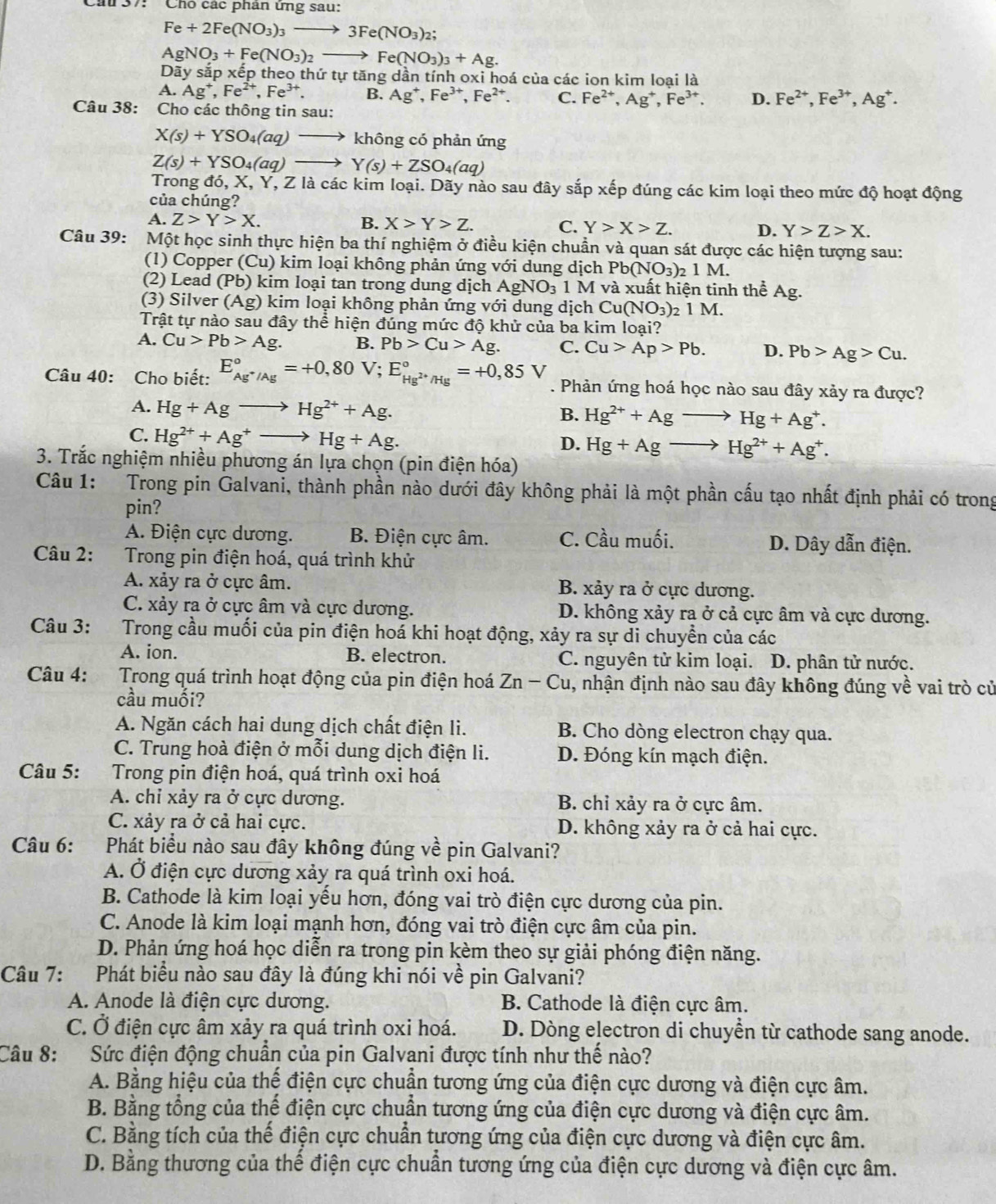 ''  Chó các phân ứng sau:
Fe+2Fe(NO_3)_3to 3Fe(NO_3)_2;
AgNO_3+Fe(NO_3)_2to Fe(NO_3)_3+Ag.
Day y sắp xếp theo thứ tự tăng dần tính oxi hoá của các ion kim loại là
Ag^+,Fe^(2+),Fe^(3+). B. Ag^+,Fe^(3+),Fe^(2+). C. Fe^(2+),Ag^+,Fe^(3+). D. Fe^(2+),Fe^(3+),Ag^+.
Câu 38: Cho các thông tin sau:
X(s)+YSO_4(aq) _  không có phản ứng
Z(s)+YSO_4(aq) _  Y(s)+ZSO_4(aq)
rong ddelta ,X,Y T, Z là các kim loại. Dãy nào sau đây sắp xếp đúng các kim loại theo mức độ hoạt động
của chúng?
A. Z>Y>X. B. X>Y>Z. C. Y>X>Z. D. Y>Z>X.
Câu 39: Một học sinh thực hiện ba thí nghiệm ở điều kiện chuẩn và quan sát được các hiện tượng sau:
(1) Copper (Cu) 0 kim loại không phản ứng với dung dịch Pb(NO_3)_21M.
(2) Lead (Pb) kim loại tan trong dung dịch AgNO_3 1M và xuất hiện tinh thể Ag.
(3) Silver (Ag) () kim loại không phản ứng với dung dịch Cu(NO_3) 2 1 M.
Trật tự nào sau đây thể hiện đúng mức độ khử của ba kim loại?
A. Cu>Pb>Ag. B. Pb>Cu>Ag. C. Cu>Ap>Pb. D. Pb>Ag>Cu.
Câu 40: Cho biết: E_Ag^+/Ag^circ =+0,80V;E_Hg^(2+)/Hg^circ =+0,85V. Phản ứng hoá học nào sau đây xảy ra được?
A. Hg+Agto Hg^(2+)+Ag. Hg^(2+)+Agto Hg+Ag^+.
B.
C. Hg^(2+)+Ag^+- Hg+Ag.
D. Hg+Agto Hg^(2+)+Ag^+.
3. Trắc nghiệm nhiều phương án lựa chọn (pin điện hóa)
Câu 1: Trong pin Galvani, thành phần nào dưới đây không phải là một phần cấu tạo nhất định phải có trong
pin?
A. Điện cực dương. B. Điện cực âm. C. Cầu muối. D. Dây dẫn điện.
Câu 2:    Trong pin điện hoá, quá trình khử
A. xảy ra ở cực âm. B. xảy ra ở cực dương.
C. xảy ra ở cực âm và cực dương. D. không xảy ra ở cả cực âm và cực dương.
Câu 3: Trong cầu muối của pin điện hoá khi hoạt động, xảy ra sự di chuyển của các
A. ion. B. electron. C. nguyên tử kim loại. D. phân tử nước.
Câu 4: Trong quá trình hoạt động của pin điện hoá Zn-Cu , nhận định nào sau đây không đúng về vai trò củ
cầu muối?
A. Ngăn cách hai dung dịch chất điện li. B. Cho dòng electron chạy qua.
C. Trung hoà điện ở mỗi dung dịch điện li. D. Đóng kín mạch điện.
Câu 5: Trong pin điện hoá, quá trình oxi hoá
A. chỉ xảy ra ở cực dương. B. chỉ xảy ra ở cực âm.
C. xảy ra ở cả hai cực. D. không xảy ra ở cả hai cực.
Câu 6: Phát biểu nào sau đây không đúng về pin Galvani?
A. Ở điện cực dương xảy ra quá trình oxi hoá.
B. Cathode là kim loại yếu hơn, đóng vai trò điện cực dương của pin.
C. Anode là kim loại mạnh hơn, đóng vai trò điện cực âm của pin.
D. Phản ứng hoá học diễn ra trong pin kèm theo sự giải phóng điện năng.
Câu 7: Phát biểu nào sau đây là đúng khi nói về pin Galvani?
A. Anode là điện cực dương. B. Cathode là điện cực âm.
C. Ở điện cực âm xảy ra quá trình oxi hoá. D. Dòng electron di chuyển từ cathode sang anode.
Câu 8: Sức điện động chuẩn của pin Galvani được tính như thế nào?
A. Bằng hiệu của thế điện cực chuẩn tương ứng của điện cực dương và điện cực âm.
B. Bằng tổng của thể điện cực chuẩn tương ứng của điện cực dương và điện cực âm.
C. Bằng tích của thế điện cực chuẩn tương ứng của điện cực dương và điện cực âm.
D. Bằng thương của thế điện cực chuẩn tương ứng của điện cực dương và điện cực âm.