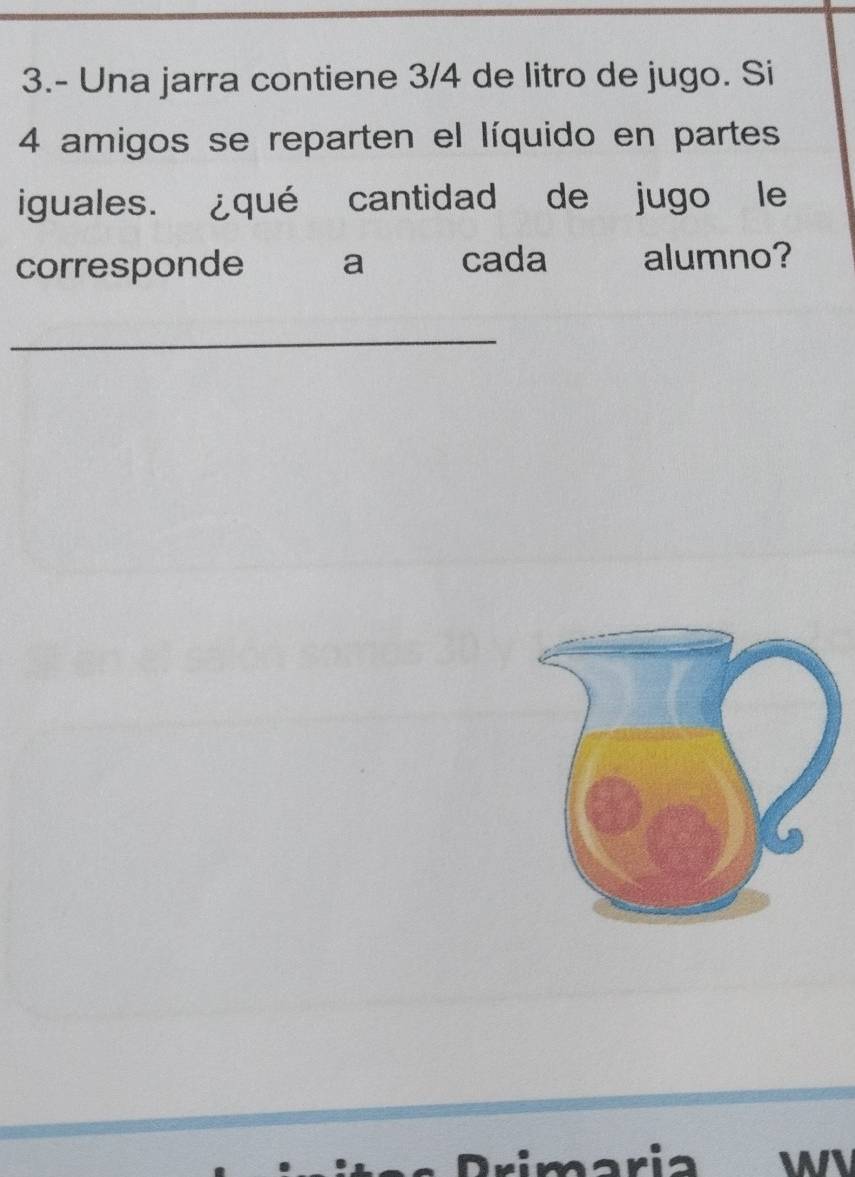 3.- Una jarra contiene 3/4 de litro de jugo. Si
4 amigos se reparten el líquido en partes 
iguales. ¿qué cantidad de jugo le 
corresponde a cada alumno? 
_ 
ari WI