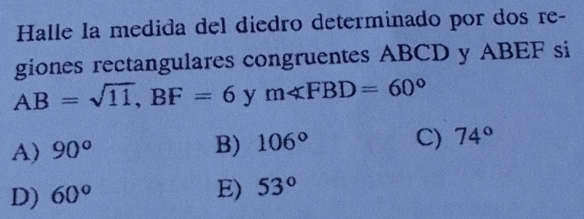 Halle la medida del diedro determinado por dos re-
giones rectangulares congruentes ABCD y ABEF si
AB=sqrt(11), BF=6 y m∠ FBD=60°
A) 90°
B) 106°
C) 74°
D) 60°
E) 53°