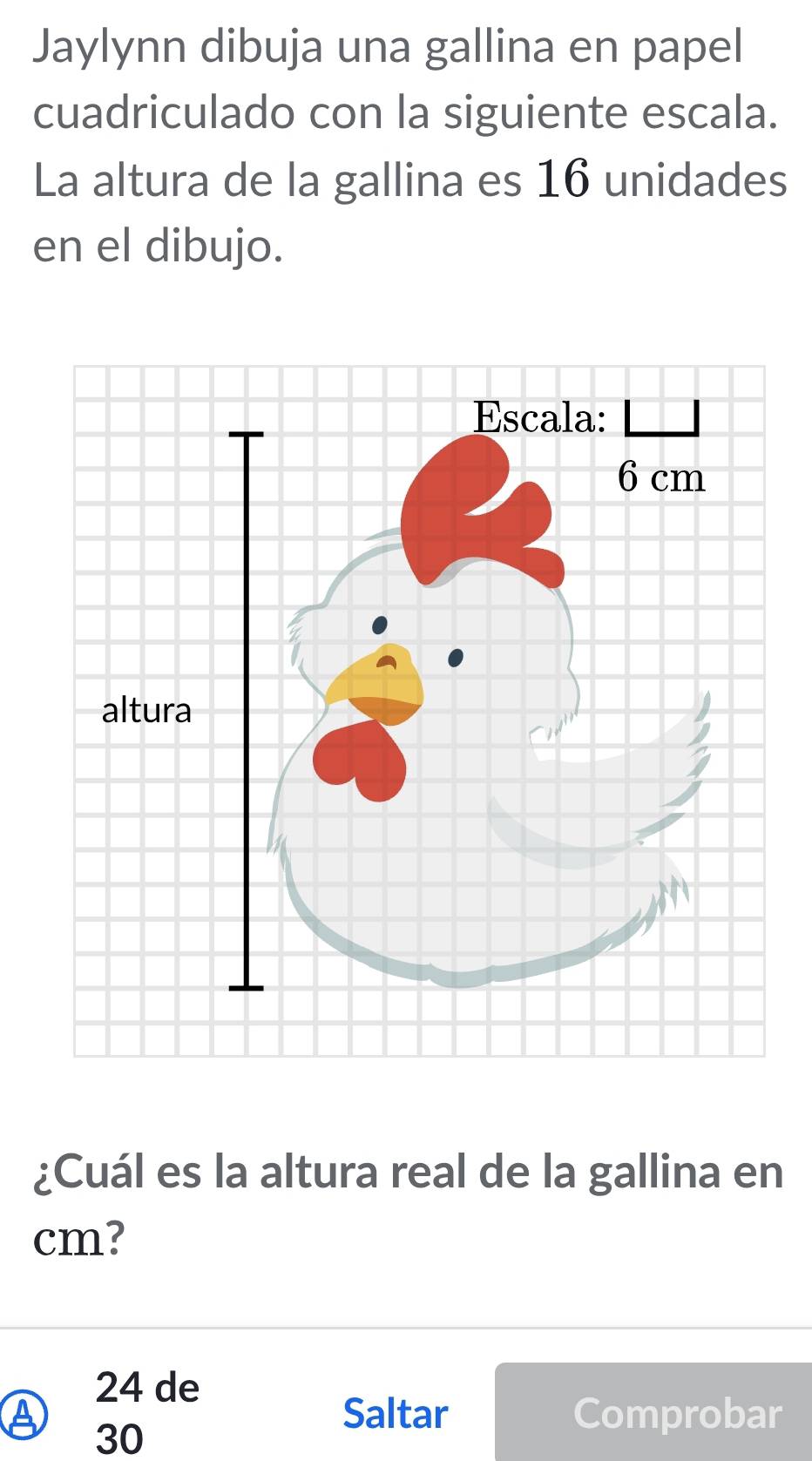 Jaylynn dibuja una gallina en papel 
cuadriculado con la siguiente escala. 
La altura de la gallina es 16 unidades 
en el dibujo. 
¿Cuál es la altura real de la gallina en
cm?
24 de 
④ 30
Saltar Comprobar