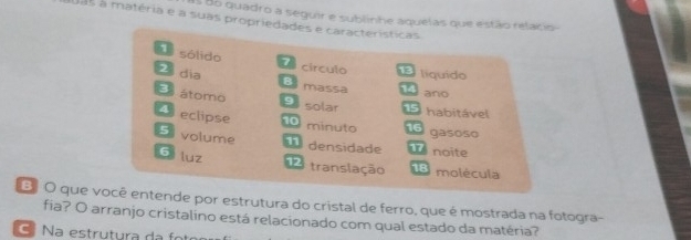 Es do quadro a seguir e sublinhe aquelas que estão relacio- 
as à matéria e a suas propriedades e características 
e sólido círculo líquido 
a dia B massa ano 
E átomo 9 solar E habitável 
4 eclipse 10 minuto 16 gasoso 
5 volume noite 
densidade 
6 luz 
12 translação 18 molécula 
E O que você entende por estrutura do cristal de ferro, que é mostrada na fotogra- 
fia? O arranjo cristalino está relacionado com qual estado da matéria? 
C a estrutura da o t