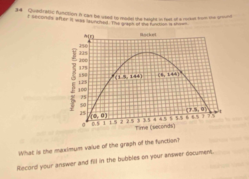 Quadratic function / can be used to model the height in feet of a rocket from the ground
t seconds after it was launched. The graph of the function is shown
What is the maximum value of the graph of the function?
Record your answer and fill in the bubbles on your answer document.