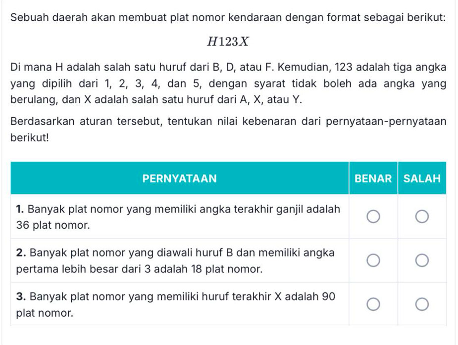 Sebuah daerah akan membuat plat nomor kendaraan dengan format sebagai berikut:
H123X
Di mana H adalah salah satu huruf dari B, D, atau F. Kemudian, 123 adalah tiga angka 
yang dipilih dari 1, 2, 3, 4, dan 5, dengan syarat tidak boleh ada angka yang 
berulang, dan X adalah salah satu huruf dari A, X, atau Y. 
Berdasarkan aturan tersebut, tentukan nilai kebenaran dari pernyataan-pernyataan 
berikut!