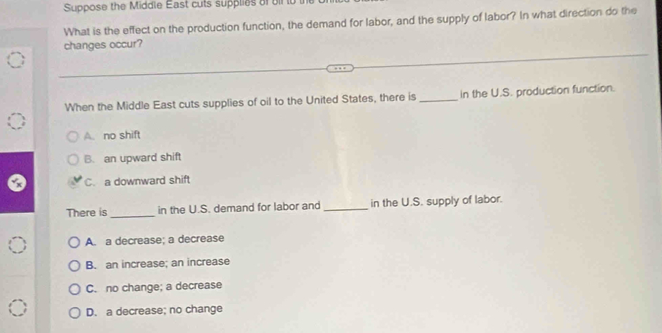 Suppose the Middle East cuts supplies of oil to tn
What is the effect on the production function, the demand for labor, and the supply of labor? In what direction do the
changes occur?
When the Middle East cuts supplies of oil to the United States, there is _In the U.S. production function.
A. no shift
B. an upward shift
C. a downward shift
There is _in the U.S. demand for labor and _in the U.S. supply of labor.
A. a decrease; a decrease
B. an increase; an increase
C. no change; a decrease
D. a decrease; no change