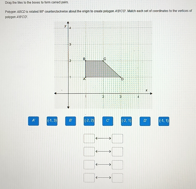 Drag the tiles to the boxes to form correct pairs.
Polygon ABCD is rotated 90° counterclockwise about the origin to create polygon A'B'C'D'. Match each set of coordinates to the vertices of
polygon A'B'C'D'.
A' (-1,3) B' (-2,2) C (-2,1) D' (-1,1)
_ 1/4   1/4 
□ 
□ 
□  □
