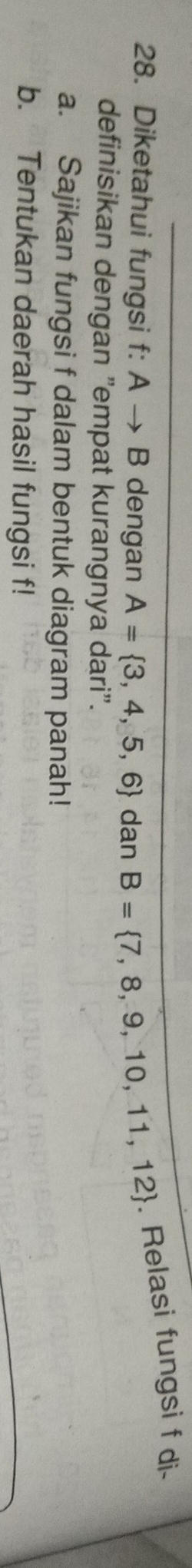 Diketahui fungsi f: A → B dengan A= 3,4,5,6 dan B= 7,8,9,10,11,12. Relasi fungsi f di- 
definisikan dengan "empat kurangnya dari". 
a. Sajikan fungsi f dalam bentuk diagram panah! 
b. Tentukan daerah hasil fungsi f!