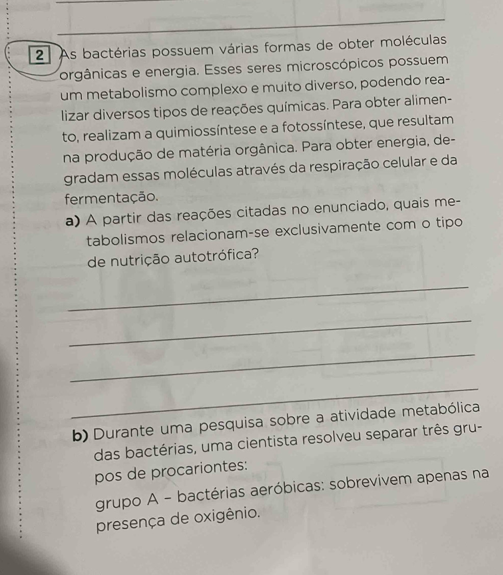 As bactérias possuem várias formas de obter moléculas 
orgânicas e energia. Esses seres microscópicos possuem 
um metabolismo complexo e muito diverso, podendo rea- 
lizar diversos tipos de reações químicas. Para obter alimen- 
to, realizam a quimiossíntese e a fotossíntese, que resultam 
na produção de matéria orgânica. Para obter energia, de- 
gradam essas moléculas através da respiração celular e da 
fermentação. 
a) A partir das reações citadas no enunciado, quais me- 
tabolismos relacionam-se exclusivamente com o tipo 
de nutrição autotrófica? 
_ 
_ 
_ 
_ 
b) Durante uma pesquisa sobre a atividade metabólica 
das bactérias, uma cientista resolveu separar três gru- 
pos de procariontes: 
grupo A - bactérias aeróbicas: sobrevivem apenas na 
presença de oxigênio.