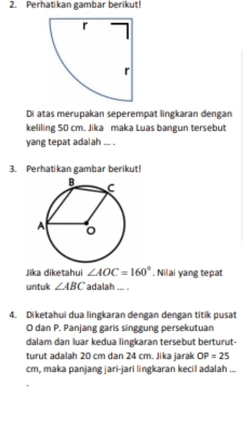 Perhatikan gambar berikut! 
Di atas merupakan seperempat lingkaran dengan 
keliling 50 cm. Jika maka Luas bangun tersebut 
yang tepat adalah __ . 
3. Perhatikan gambar berikut! 
Jiika diketahui ∠ AOC=160°. Nilai yang tepat 
untuk ∠ ABC adalah ... . 
4. Diketahui dua lingkaran dengan dengan titik pusat
O dan P. Panjang garis singgung persekutuan 
dalam dan luar kedua lingkaran tersebut berturut- 
turut adalah 20 cm dan 24 cm. Jika jarak OP=25
cm, maka panjang jari-jari lingkaran kecil adalah ...