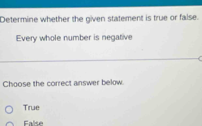 Determine whether the given statement is true or false.
Every whole number is negative
Choose the correct answer below.
True
False