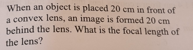 When an object is placed 20 cm in front of 
a convex lens, an image is formed 20 cm
behind the lens. What is the focal length of 
the lens?