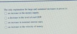 The only explanation for large and sustaimed increases in prices is:
an increase in the money supply.
a decrease in the level of real GDP.
an increase in nominal inerest rales.
an increase in the velocity of money.