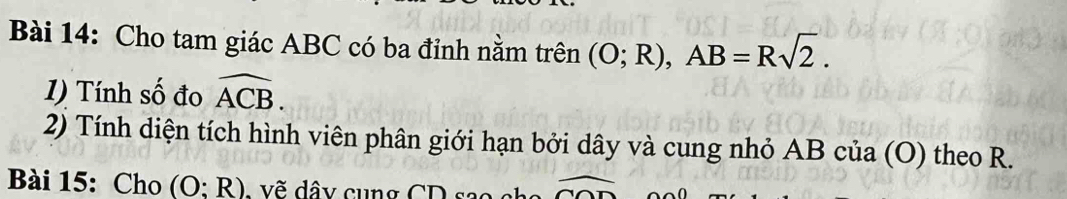 Cho tam giác ABC có ba đỉnh nằm trên (O;R), AB=Rsqrt(2). 
1) Tính số đo widehat ACB. 
2) Tính diện tích hình viên phân giới hạn bởi dây và cung nhỏ AB của (O) theo R. 
Bài 15: Cho (O:R) - vẽ dây cụng CD sao overline CO overline 