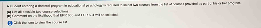 A student entering a doctoral program in educational psychology is required to select two courses from the list of courses provided as part of his or her program. 
(a) List all possible two-course selections. 
(b) Comment on the likelihood that EPR 605 and EPR 604 will be selected. 
Click the icon to view the course list.