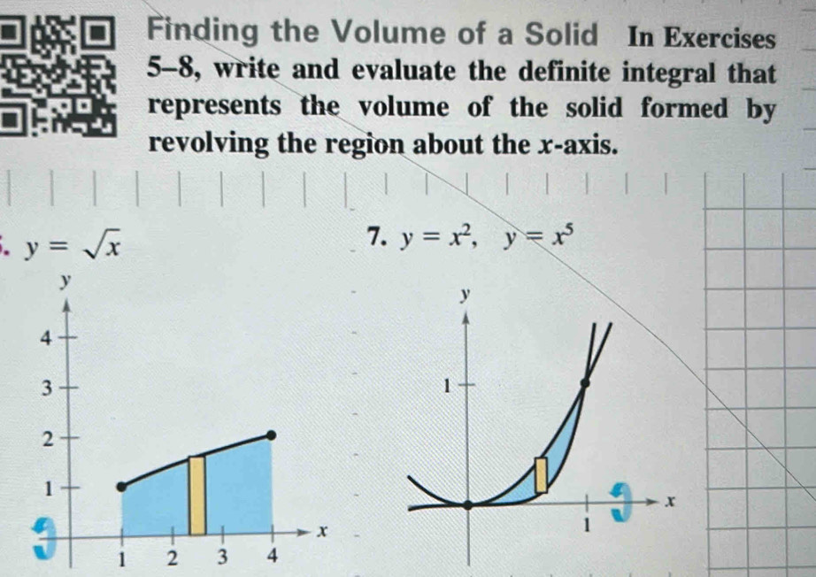 Finding the Volume of a Solid In Exercises
5-8, write and evaluate the definite integral that
represents the volume of the solid formed by
revolving the region about the x-axis.
. y=sqrt(x)
7. y=x^2, y=x^5
1