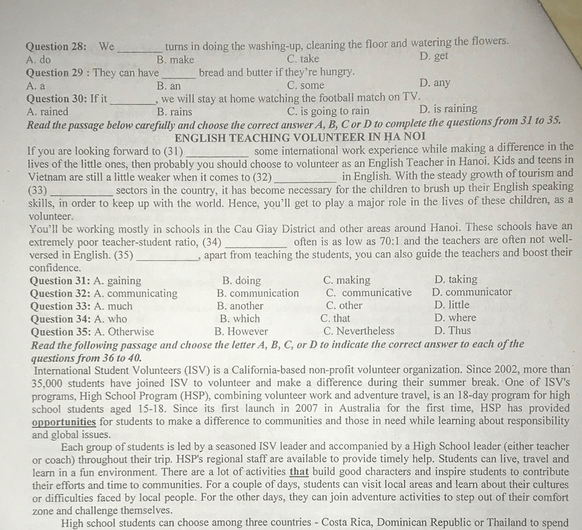 We _turns in doing the washing-up, cleaning the floor and watering the flowers.
A. do B. make C. take D. get
Question 29 : They can have _bread and butter if they’re hungry.
A. a B. an C. some D. any
Question 30: If it_ , we will stay at home watching the football match on TV.
A. rained B. rains C. is going to rain D. is raining
Read the passage below carefully and choose the correct answer A, B, C or D to complete the questions from 31 to 35.
ENGLISH TEACHING VOLUNTEER IN HA NOI
If you are looking forward to (31) _some international work experience while making a difference in the
lives of the little ones, then probably you should choose to volunteer as an English Teacher in Hanoi. Kids and teens in
Vietnam are still a little weaker when it comes to (32) _in English. With the steady growth of tourism and
(33) _sectors in the country, it has become necessary for the children to brush up their English speaking
skills, in order to keep up with the world. Hence, you’ll get to play a major role in the lives of these children, as a
volunteer.
You’ll be working mostly in schools in the Cau Giay District and other areas around Hanoi. These schools have an
extremely poor teacher-student ratio, (34)_ often is as low as 70:1 and the teachers are often not well-
versed in English. (35) _, apart from teaching the students, you can also guide the teachers and boost their
confidence.
Question 31: A. gaining B. doing C. making D. taking
Question 32: A. communicating B. communication C. communicative D. communicator
Question 33: A. much B. another C. other D. little
Question 34: A. who B. which C. that D. where
Question 35: A. Otherwise B. However C. Nevertheless D. Thus
Read the following passage and choose the letter A, B, C, or D to indicate the correct answer to each of the
questions from 36 to 40.
International Student Volunteers (ISV) is a California-based non-profit volunteer organization. Since 2002, more than
35,000 students have joined ISV to volunteer and make a difference during their summer break. One of ISV's
programs, High School Program (HSP), combining volunteer work and adventure travel, is an 18-day program for high
school students aged 15-18. Since its first launch in 2007 in Australia for the first time, HSP has provided
opportunities for students to make a difference to communities and those in need while learning about responsibility
and global issues.
Each group of students is led by a seasoned ISV leader and accompanied by a High School leader (either teacher
or coach) throughout their trip. HSP's regional staff are available to provide timely help. Students can live, travel and
learn in a fun environment. There are a lot of activities that build good characters and inspire students to contribute
their efforts and time to communities. For a couple of days, students can visit local areas and learn about their cultures
or difficulties faced by local people. For the other days, they can join adventure activities to step out of their comfort
zone and challenge themselves.
High school students can choose among three countries - Costa Rica, Dominican Republic or Thailand to spend