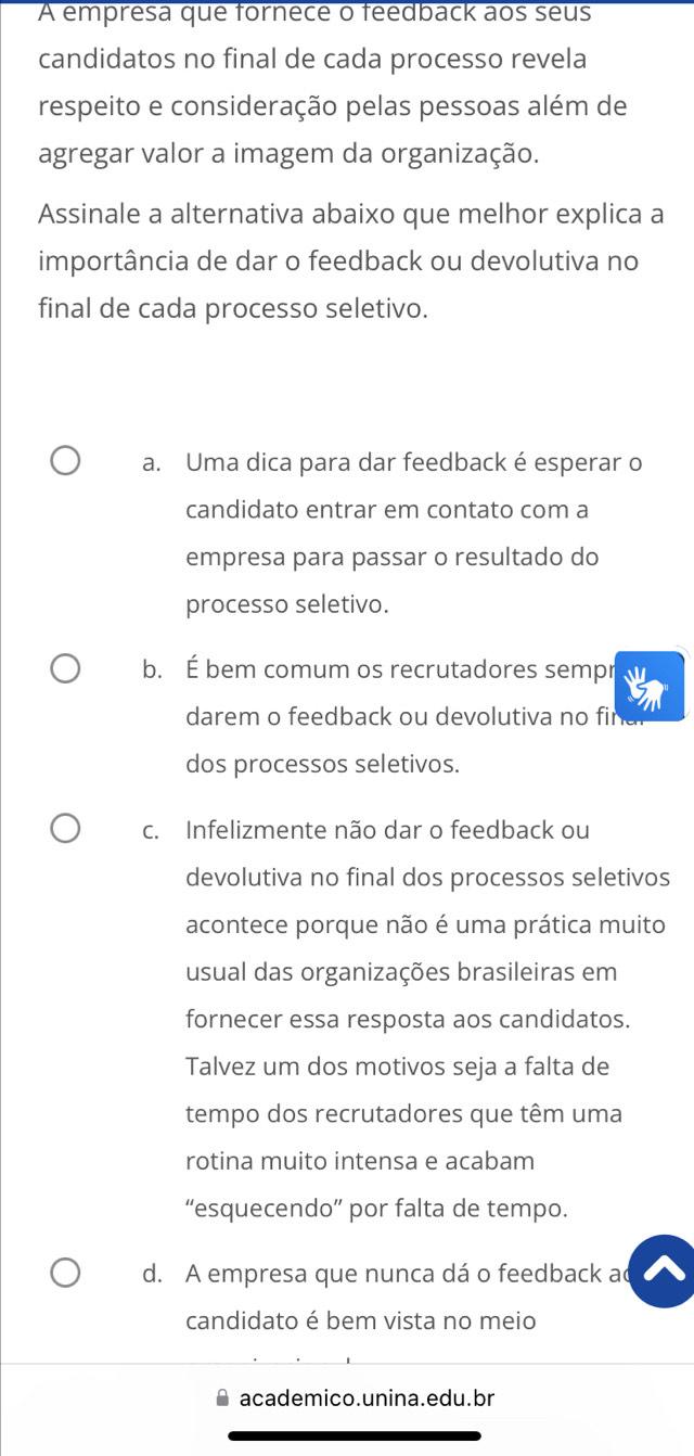 A empresa que fornece o feedback aos seus
candidatos no final de cada processo revela
respeito e consideração pelas pessoas além de
agregar valor a imagem da organização.
Assinale a alternativa abaixo que melhor explica a
importância de dar o feedback ou devolutiva no
final de cada processo seletivo.
a. Uma dica para dar feedback é esperar o
candidato entrar em contato com a
empresa para passar o resultado do
processo seletivo.
b. É bem comum os recrutadores sempr
darem o feedback ou devolutiva no final
dos processos seletivos.
c. Infelizmente não dar o feedback ou
devolutiva no final dos processos seletivos
acontece porque não é uma prática muito
usual das organizações brasileiras em
fornecer essa resposta aos candidatos.
Talvez um dos motivos seja a falta de
tempo dos recrutadores que têm uma
rotina muito intensa e acabam
“esquecendo” por falta de tempo.
d. A empresa que nunca dá o feedback a
candidato é bem vista no meio
academico.unina.edu.br