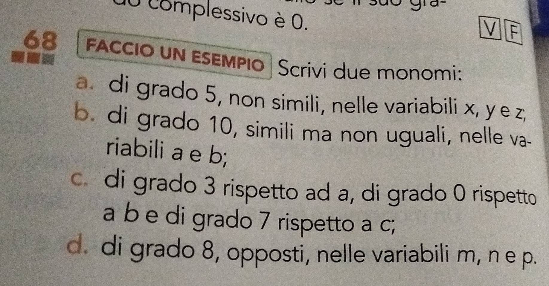 ge 
10 complessivo è 0. 
V F 
68 FACCIO UN ESEMPIO Scrivi due monomi: 
a di grado 5, non simili, nelle variabili x, y e Z_1
b. di grado 10, simili ma non uguali, nelle va- 
riabili a e b; 
c di grado 3 rispetto ad a, di grado 0 rispetto 
a b e di grado 7 rispetto a c; 
d. di grado 8, opposti, nelle variabili m, n e p.